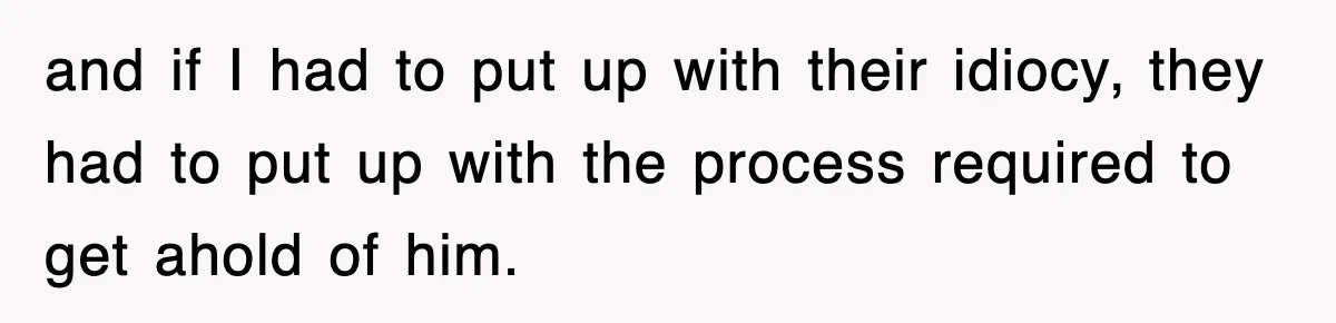 and if I had to put up with their idiocy, they had to put up with the process required to get ahold of him.