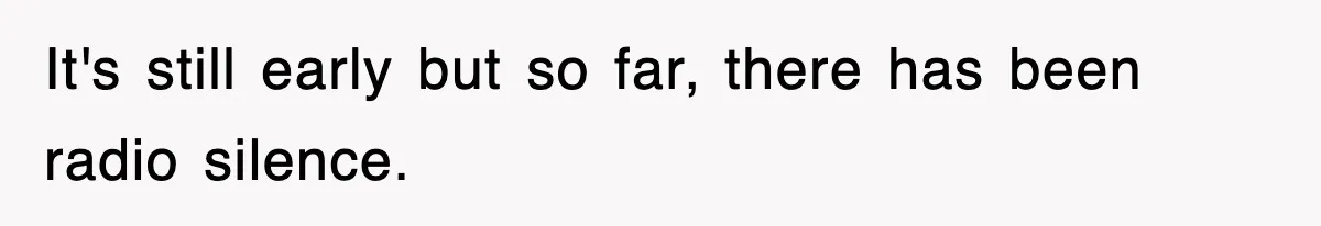 It's still early but so far, there has been radio silence.