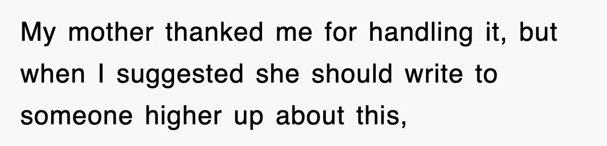My mother thanked me for handling it, but when I suggested she should write to someone higher up about this,