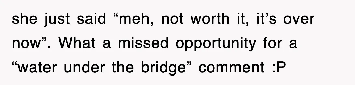 she just said “meh, not worth it, it’s over now”. What a missed opportunity for a “water under the bridge” comment :P