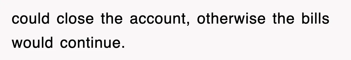 could close the account, otherwise the bills would continue.