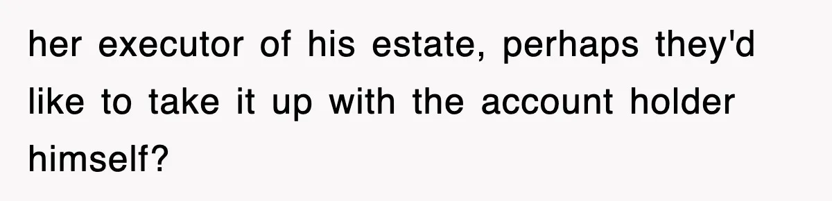 her executor of his estate, perhaps they'd like to take it up with the account holder himself?