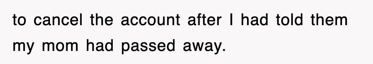 to cancel the account after I had told them my mom had passed away.