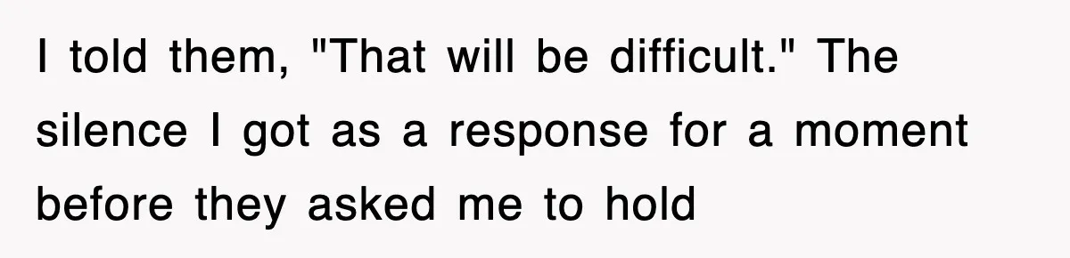 I told them, "That will be difficult." The silence I got as a response for a moment before they asked me to hold