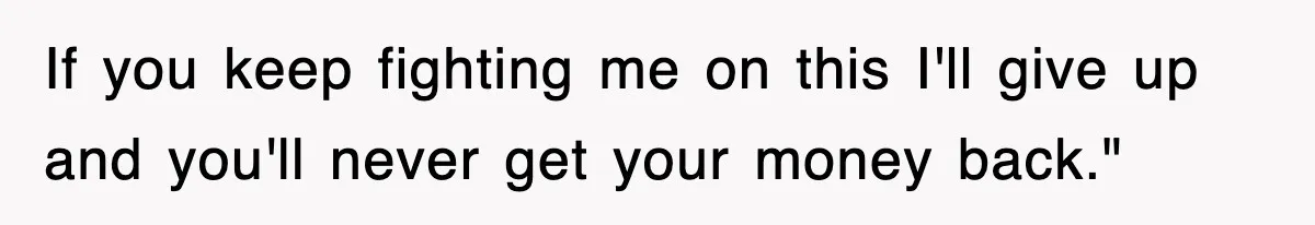 If you keep fighting me on this I'll give up and you'll never get your money back."