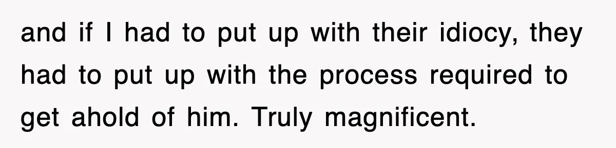 and if I had to put up with their idiocy, they had to put up with the process required to get ahold of him. Truly magnificent.