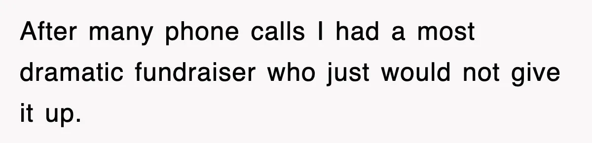 After many phone calls I had a most dramatic fundraiser who just would not give it up.
