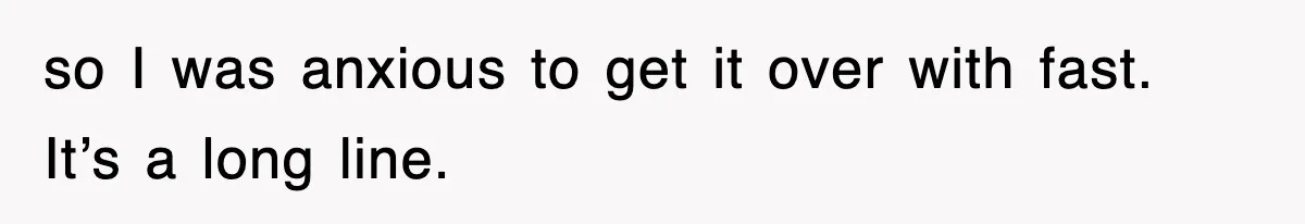so I was anxious to get it over with fast. It’s a long line.