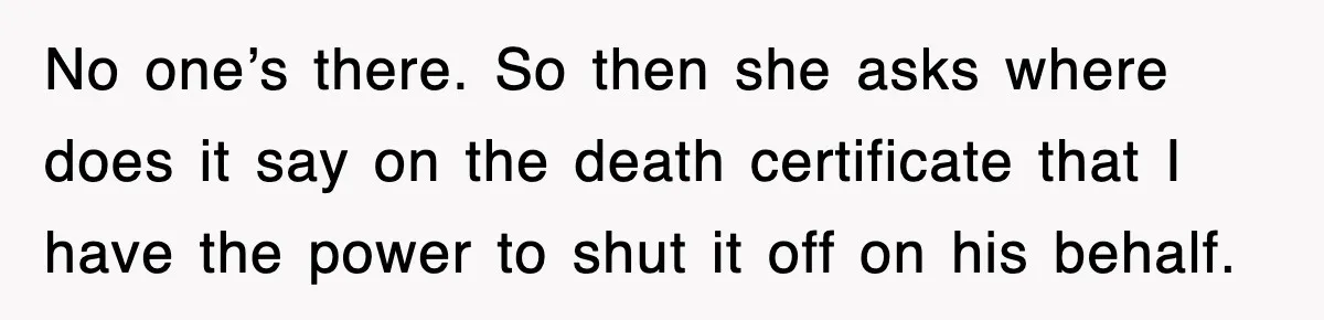 No one’s there. So then she asks where does it say on the death certificate that I have the power to shut it off on his behalf.