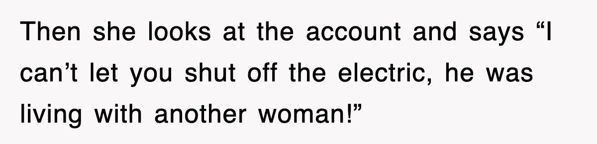 Then she looks at the account and says “I can’t let you shut off the electric, he was living with another woman!”