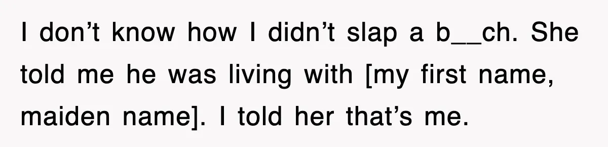 I don’t know how I didn’t slap a b__ch. She told me he was living with [my first name, maiden name]. I told her that’s me.