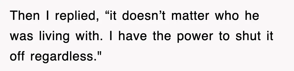 Then I replied, “it doesn’t matter who he was living with. I have the power to shut it off regardless."