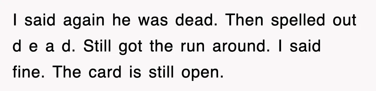 I said again he was dead. Then spelled out d e a d. Still got the run around. I said fine. The card is still open.