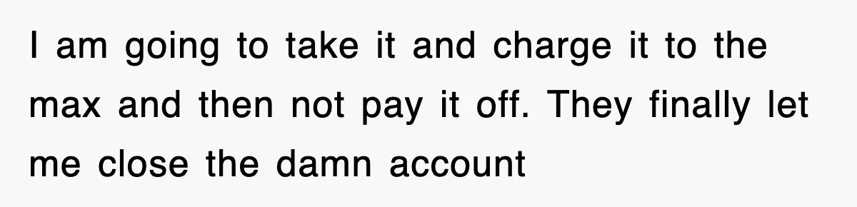 I am going to take it and charge it to the max and then not pay it off. They finally let me close the damn account
