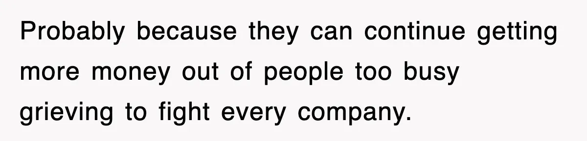 Probably because they can continue getting more money out of people too busy grieving to fight every company.