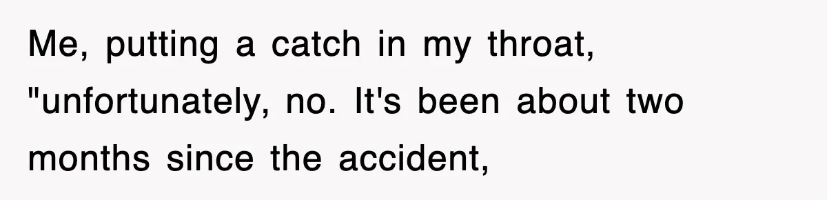 Me, putting a catch in my throat, "unfortunately, no. It's been about two months since the accident,