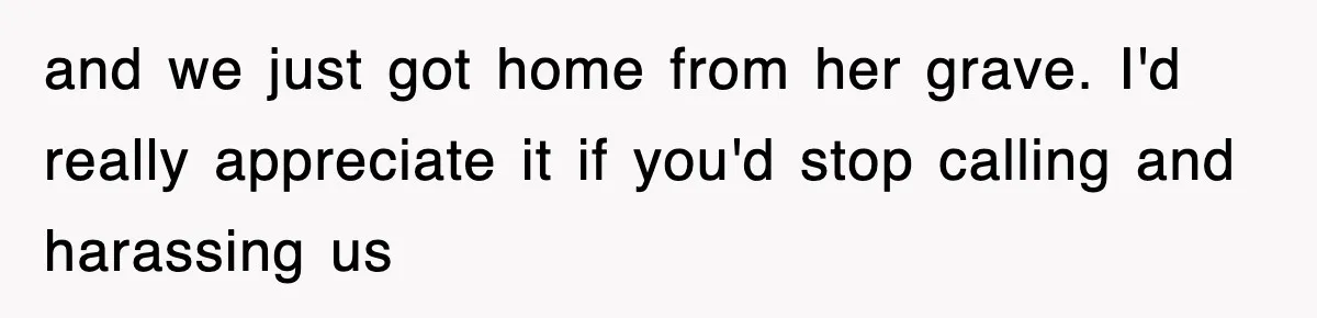 and we just got home from her grave. I'd really appreciate it if you'd stop calling and harassing us