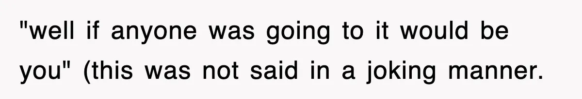 "well if anyone was going to it would be you" (this was not said in a joking manner.