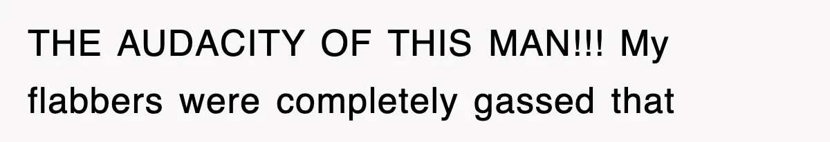 THE AUDACITY OF THIS MAN!!! My flabbers were completely gassed that