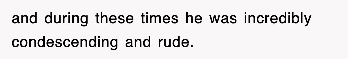 and during these times he was incredibly condescending and rude.