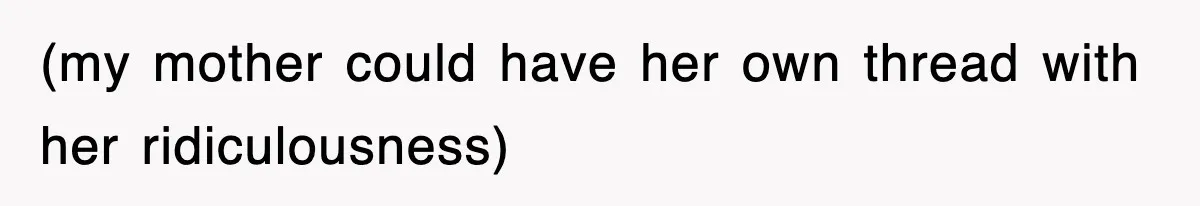 (my mother could have her own thread with her ridiculousness)