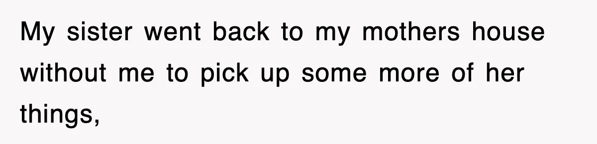 My sister went back to my mothers house without me to pick up some more of her things,