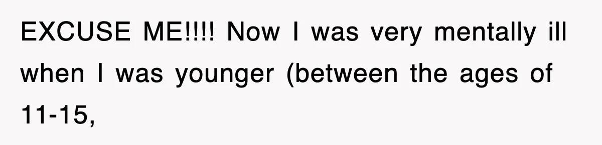 EXCUSE ME!!!! Now I was very mentally ill when I was younger (between the ages of 11-15,