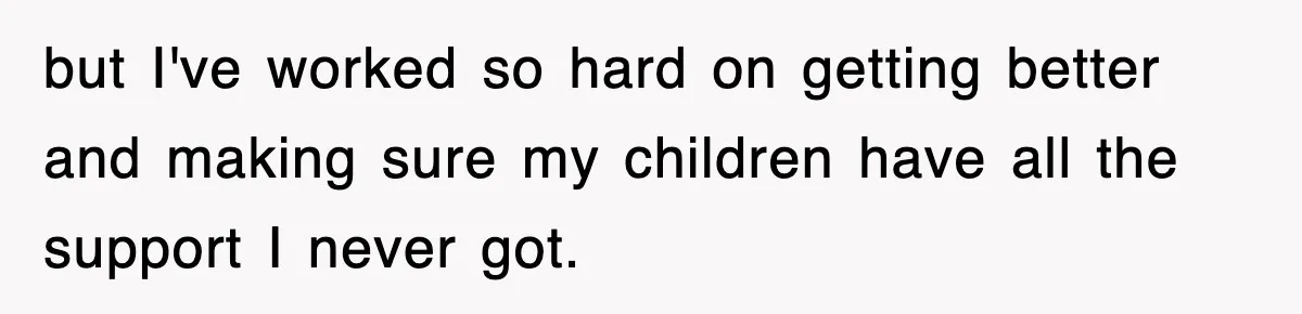 but I've worked so hard on getting better and making sure my children have all the support I never got.
