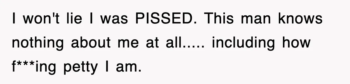 I won't lie I was PISSED. This man knows nothing about me at all..... including how f***ing petty I am.