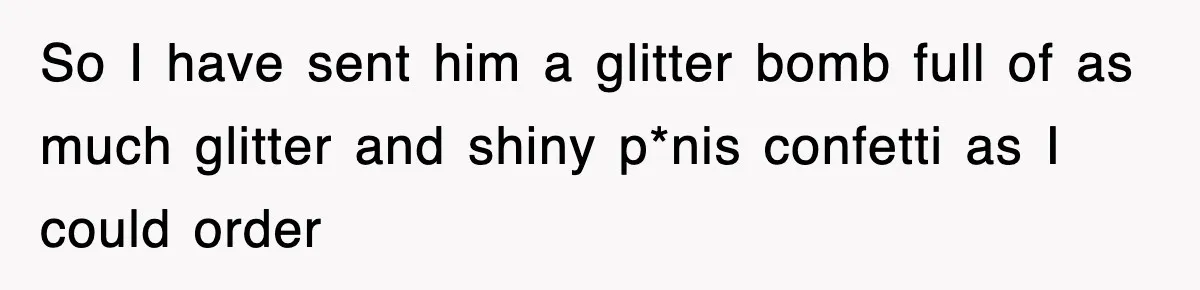 So I have sent him a glitter bomb full of as much glitter and shiny p*nis confetti as I could order