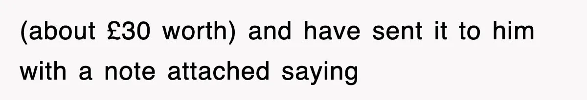 (about £30 worth) and have sent it to him with a note attached saying