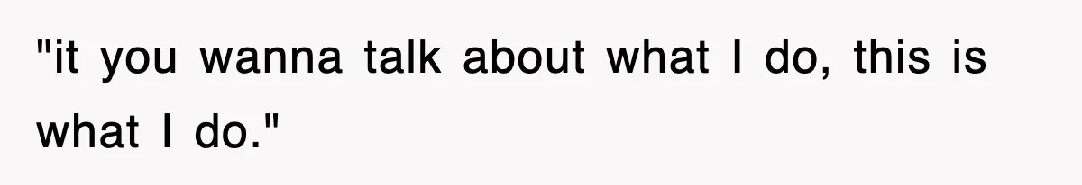 "it you wanna talk about what I do, this is what I do."
