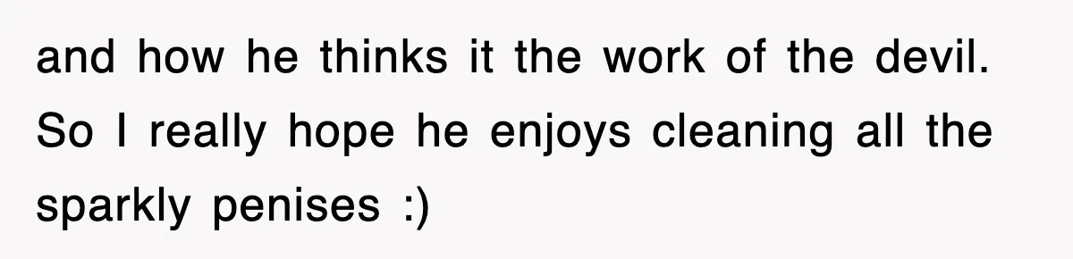 and how he thinks it the work of the devil. So I really hope he enjoys cleaning all the sparkly penises :)