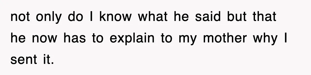 not only do I know what he said but that he now has to explain to my mother why I sent it.