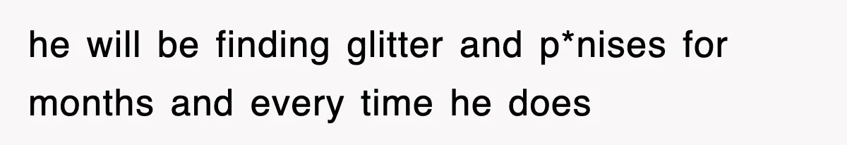 he will be finding glitter and p*nises for months and every time he does
