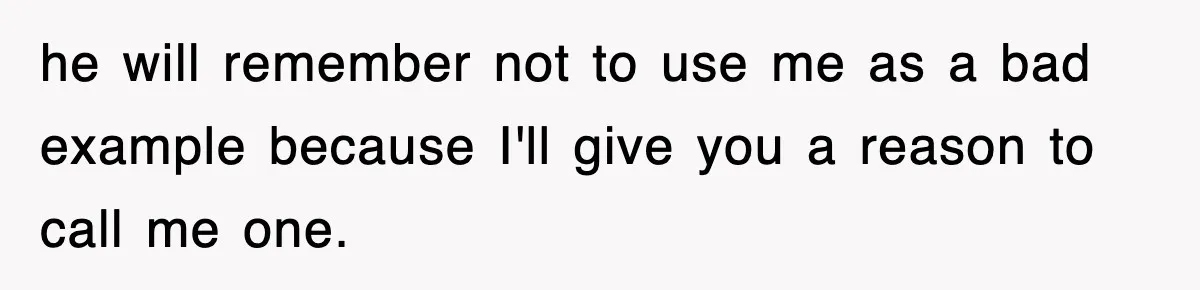 he will remember not to use me as a bad example because I'll give you a reason to call me one.