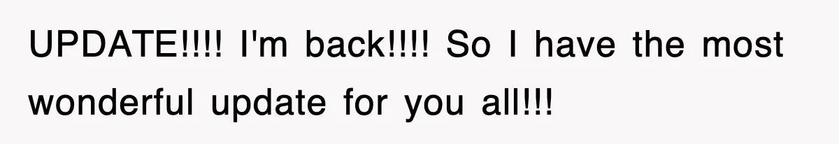 UPDATE!!!! I'm back!!!! So I have the most wonderful update for you all!!!