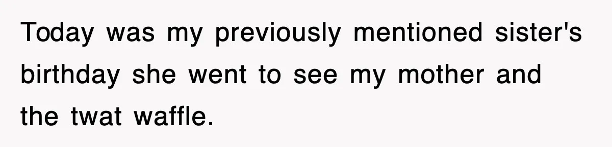 Today was my previously mentioned sister's birthday she went to see my mother and the twat waffle.