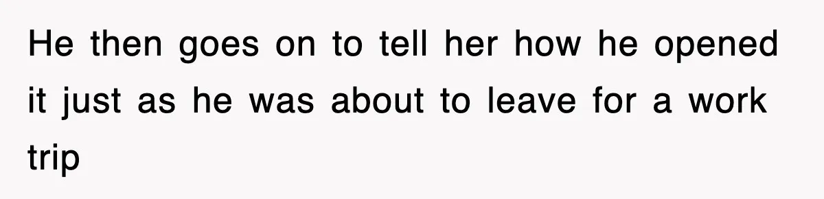 He then goes on to tell her how he opened it just as he was about to leave for a work trip