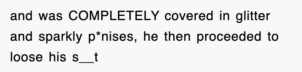 and was COMPLETELY covered in glitter and sparkly p*nises, he then proceeded to loose his s__t