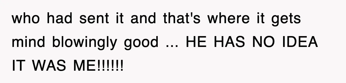 who had sent it and that's where it gets mind blowingly good ... HE HAS NO IDEA IT WAS ME!!!!!!