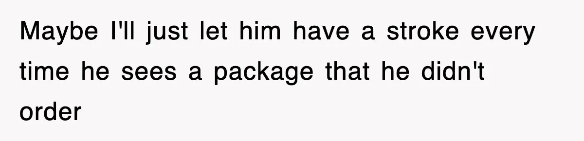 Maybe I'll just let him have a stroke every time he sees a package that he didn't order