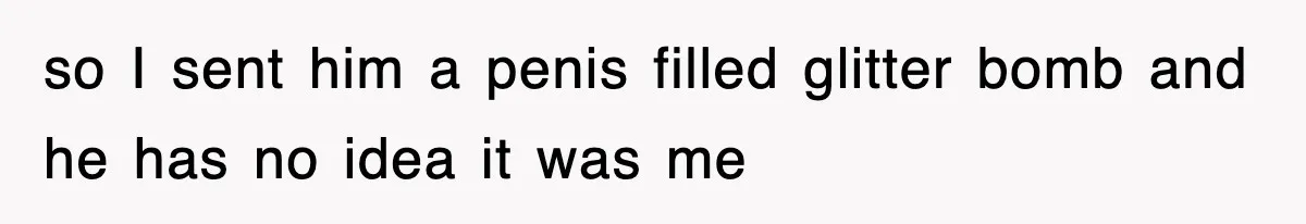 so I sent him a penis filled glitter bomb and he has no idea it was me