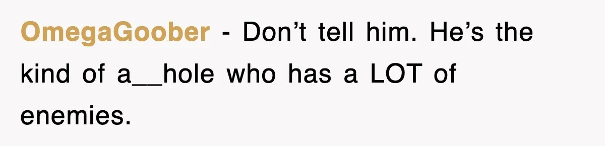 OmegaGoober − Don’t tell him. He’s the kind of a__hole who has a LOT of enemies.
