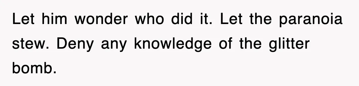 Let him wonder who did it. Let the paranoia stew. Deny any knowledge of the glitter bomb.