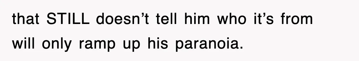 that STILL doesn’t tell him who it’s from will only ramp up his paranoia.