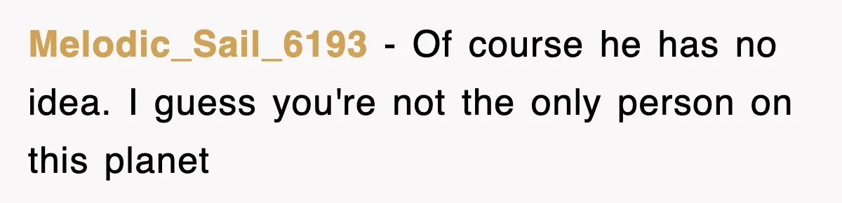 Melodic_Sail_6193 − Of course he has no idea. I guess you're not the only person on this planet