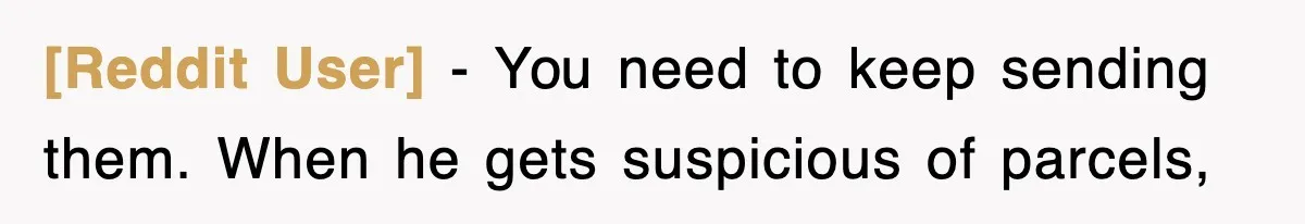 [Reddit User] − You need to keep sending them. When he gets suspicious of parcels,