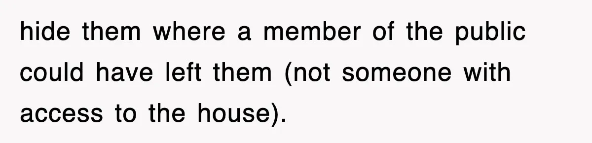 hide them where a member of the public could have left them (not someone with access to the house).