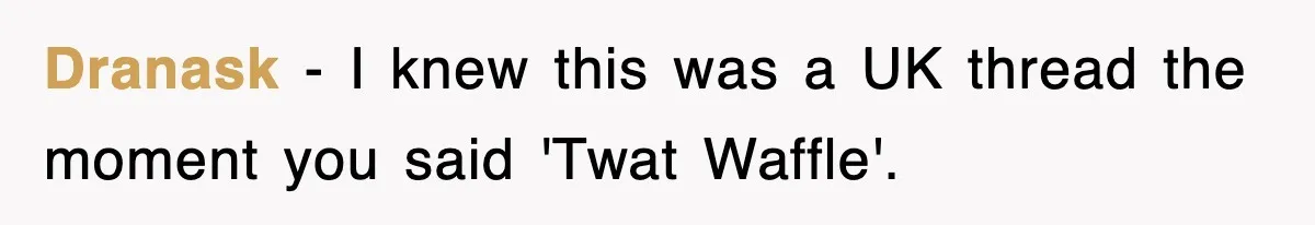 Dranask − I knew this was a UK thread the moment you said 'Twat Waffle'.